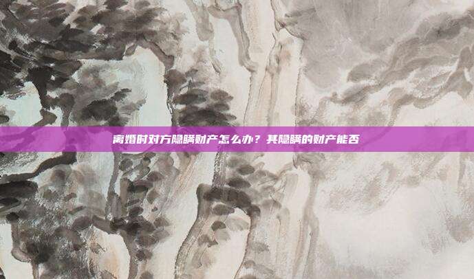 离婚时对方隐瞒财产怎么办?其隐瞒的财产能否