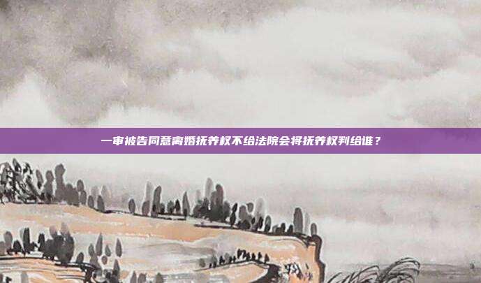 一审被告同意离婚抚养权不给法院会将抚养权判给谁?