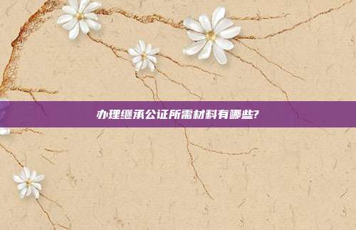 办理继承公证所需材料有哪些?