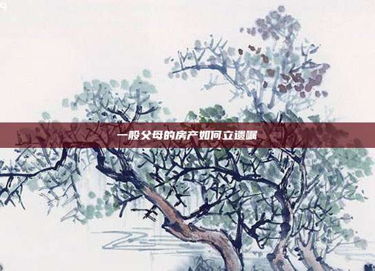 一般父母的房产如何立遗嘱