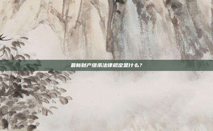 最新财产继承法律规定是什么?