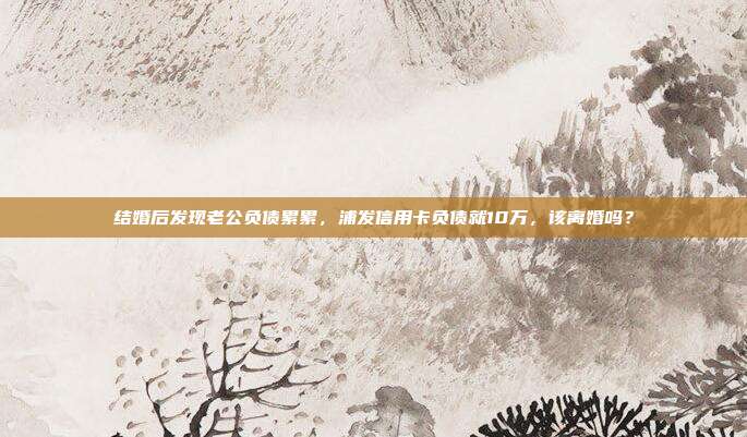 结婚后发现老公负债累累,浦发信用卡负债就10万,该离婚吗?
