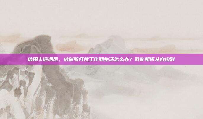 信用卡逾期后,被催收打扰工作和生活怎么办?教你如何从容应对