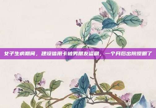 女子生病期间,建设信用卡被男朋友盗刷,一个月后出院傻眼了