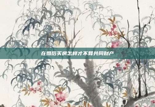 在婚后买房怎样才不算共同财产