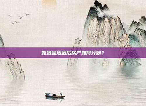 新婚姻法婚后房产如何分割?
