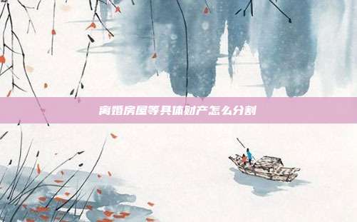 离婚房屋等具体财产怎么分割