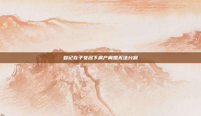 登记在子女名下房产离婚无法分割