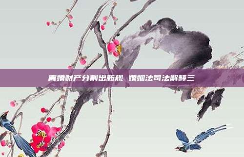 离婚财产分割出新规 婚姻法司法解释三
