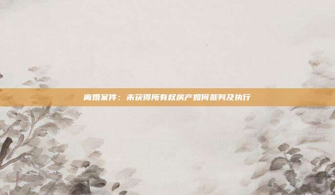 离婚案件:未获得所有权房产如何裁判及执行