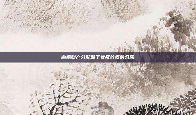 离婚财产分配和子女抚养权的归属