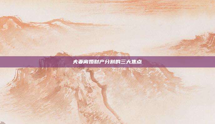 夫妻离婚财产分割的三大焦点