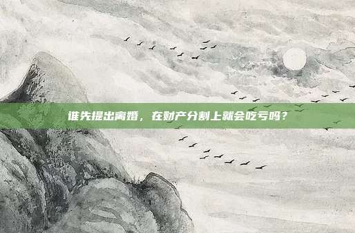 谁先提出离婚,在财产分割上就会吃亏吗?