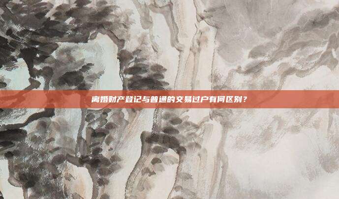 离婚财产登记与普通的交易过户有何区别?