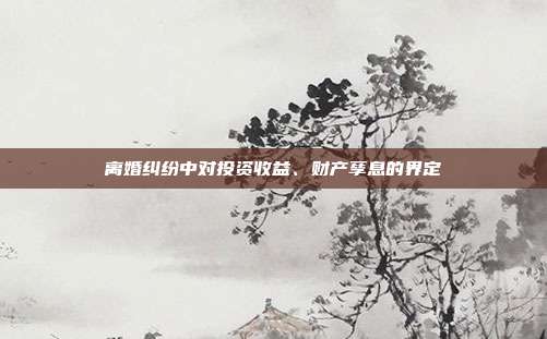 离婚纠纷中对投资收益、财产孳息的界定