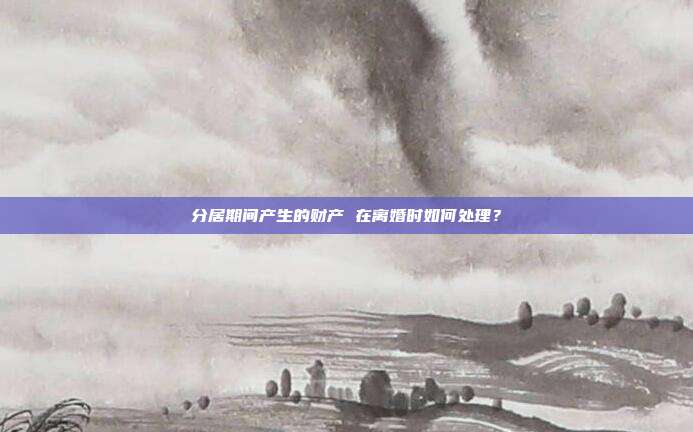 分居期间产生的财产 在离婚时如何处理?
