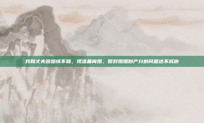 我和丈夫因感情不和,现准备离婚,但对婚姻财产分割问题达不成协