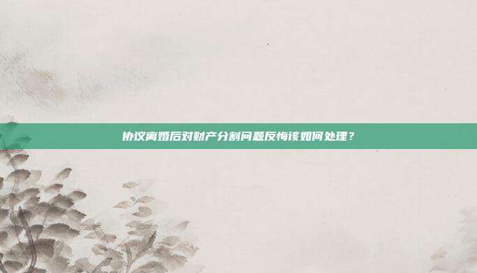 协议离婚后对财产分割问题反悔该如何处理?