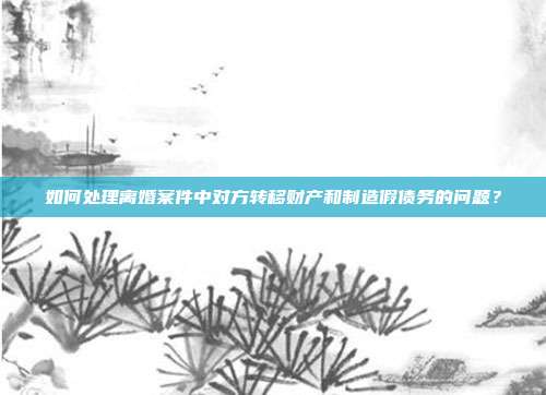 如何处理离婚案件中对方转移财产和制造假债务的问题?