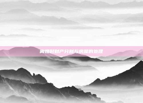 离婚时财产分割与房屋的处理