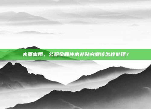 夫妻离婚,公积金和住房补贴究竟该怎样处理?