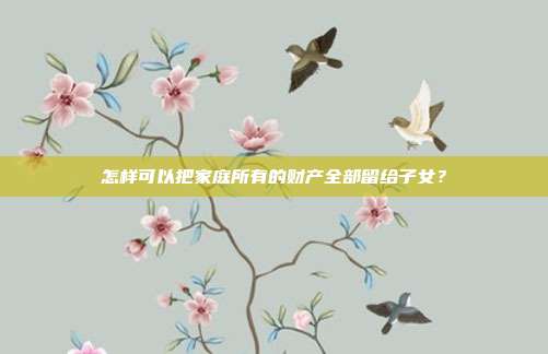 怎样可以把家庭所有的财产全部留给子女?