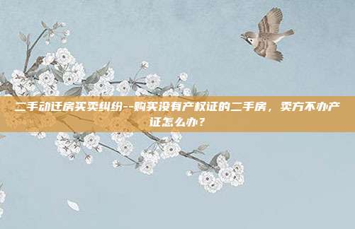 二手动迁房买卖纠纷--购买没有产权证的二手房,卖方不办产证怎么办?