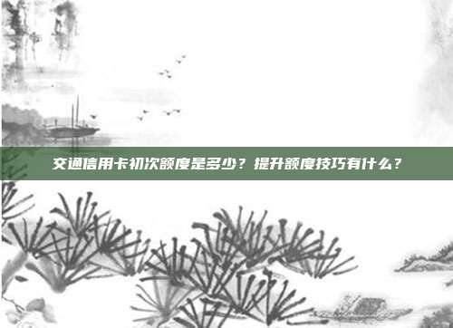 交通信用卡初次额度是多少?提升额度技巧有什么?