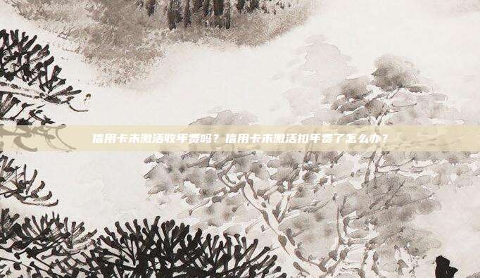 信用卡未激活收年费吗?信用卡未激活扣年费了怎么办?
