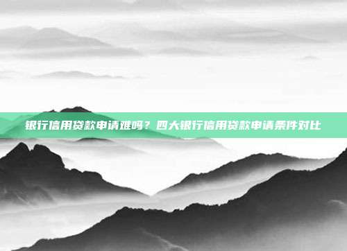 银行信用贷款申请难吗?四大银行信用贷款申请条件对比