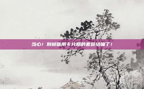 当心!别被信用卡分期的套路给骗了!