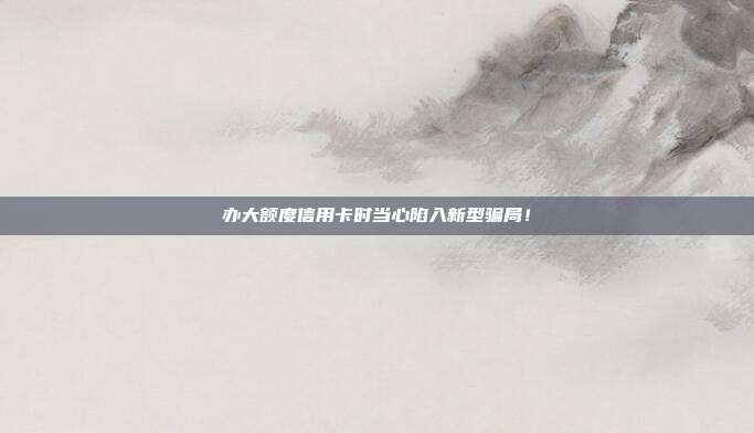 办大额度信用卡时当心陷入新型骗局!