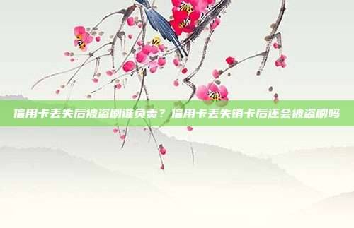 信用卡丢失后被盗刷谁负责?信用卡丢失销卡后还会被盗刷吗