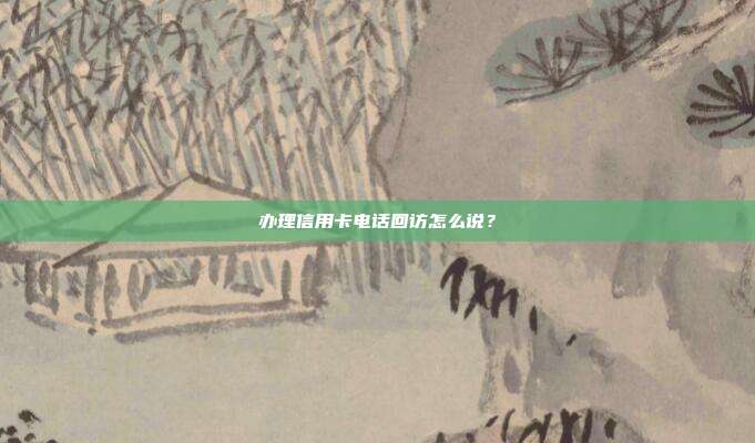 办理信用卡电话回访怎么说?