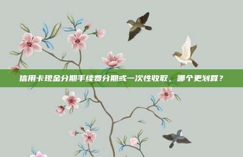 信用卡现金分期手续费分期或一次性收取,哪个更划算?