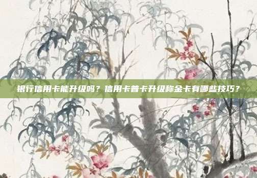 银行信用卡能升级吗?信用卡普卡升级称金卡有哪些技巧?