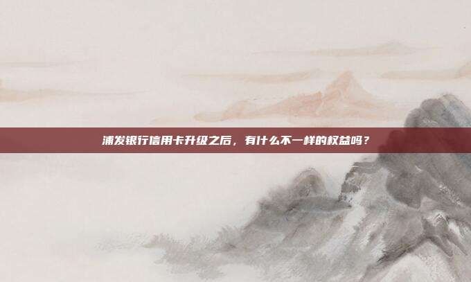 浦发银行信用卡升级之后,有什么不一样的权益吗?