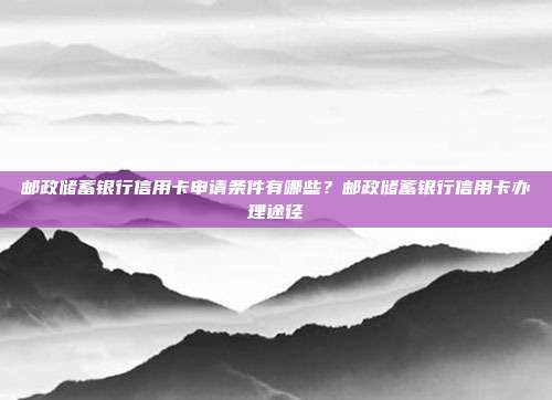 邮政储蓄银行信用卡申请条件有哪些?邮政储蓄银行信用卡办理途径