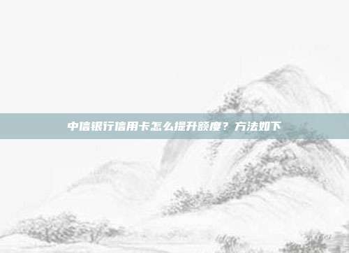 中信银行信用卡怎么提升额度?方法如下