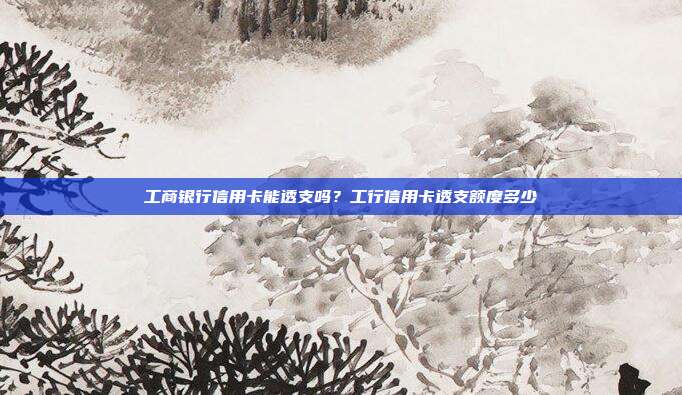 工商银行信用卡能透支吗?工行信用卡透支额度多少