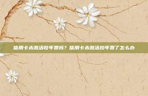 信用卡未激活收年费吗?信用卡未激活扣年费了怎么办