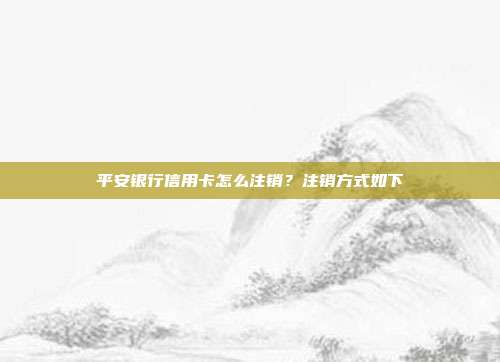 平安银行信用卡怎么注销?注销方式如下