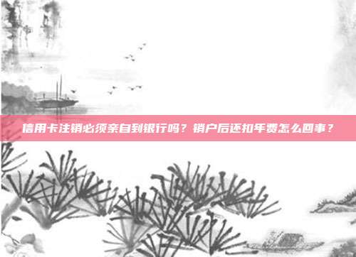 信用卡注销必须亲自到银行吗?销户后还扣年费怎么回事?