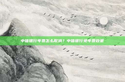 中信银行年费怎么取消?中信银行免年费政策