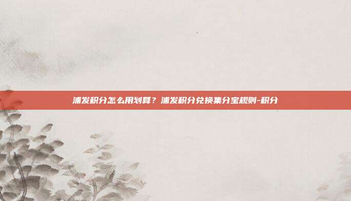 浦发积分怎么用划算？浦发积分兑换集分宝规则-积分