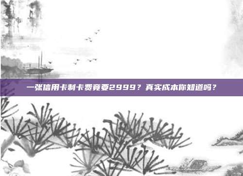 一张信用卡制卡费竟要2999?真实成本你知道吗?