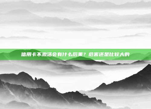 信用卡不激活会有什么后果?危害还是比较大的