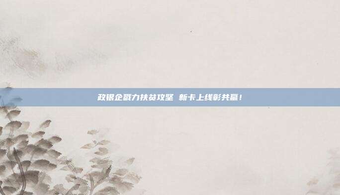 政银企戮力扶贫攻坚 新卡上线彰共赢!