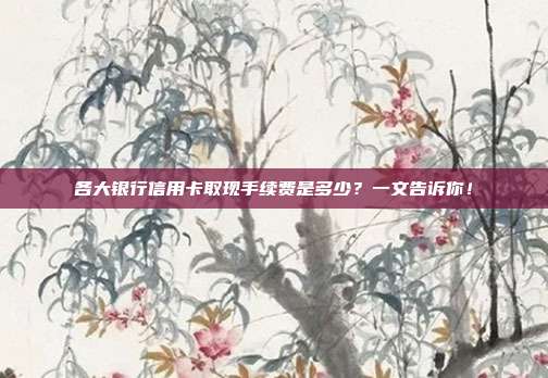 各大银行信用卡取现手续费是多少?一文告诉你!