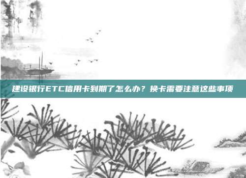 建设银行ETC信用卡到期了怎么办？换卡需要注意这些事项